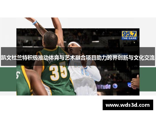 凯文杜兰特积极推动体育与艺术融合项目助力跨界创新与文化交流