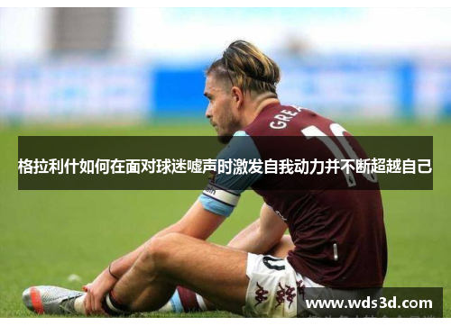 格拉利什如何在面对球迷嘘声时激发自我动力并不断超越自己